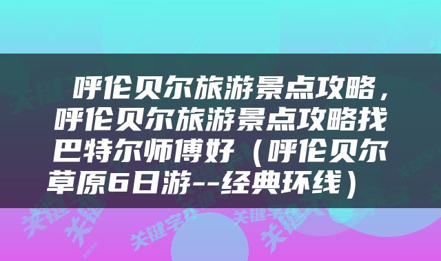 呼伦贝尔旅游景点攻略,呼伦贝尔旅游景点攻略找巴特尔师傅好(呼伦贝尔草原6日游--经典环线)