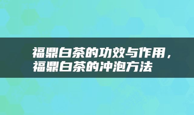  福鼎白茶的功效与作用，福鼎白茶的冲泡方法 