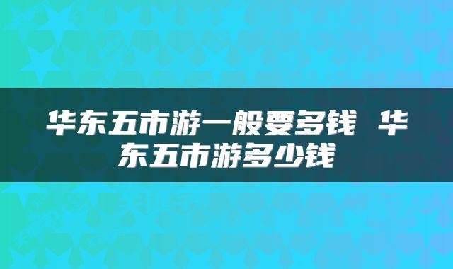 华东五市游一般要多钱 华东五市游多少钱