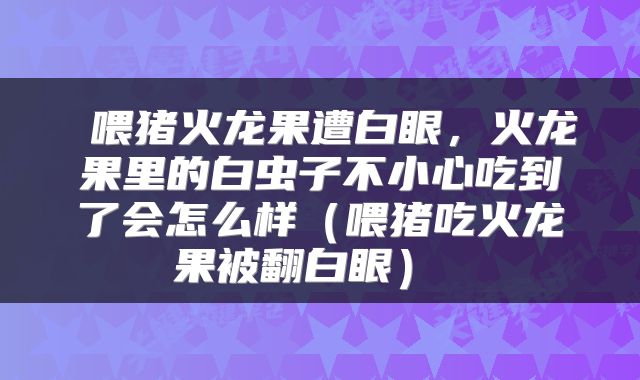  喂猪火龙果遭白眼，火龙果里的白虫子不小心吃到了会怎么样（喂猪吃火龙果被翻白眼） 