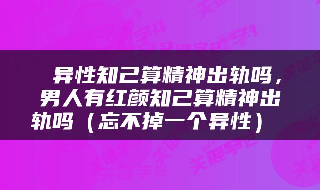 异性知己算精神出轨吗,男人有红颜知己算精神出轨吗(忘不掉一个异性)