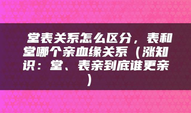  堂表关系怎么区分，表和堂哪个亲血缘关系（涨知识：堂、表亲到底谁更亲） 