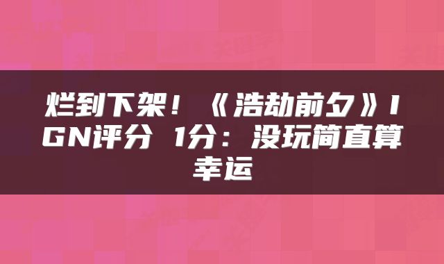 烂到下架！《浩劫前夕》IGN评分 1分：没玩简直算幸运