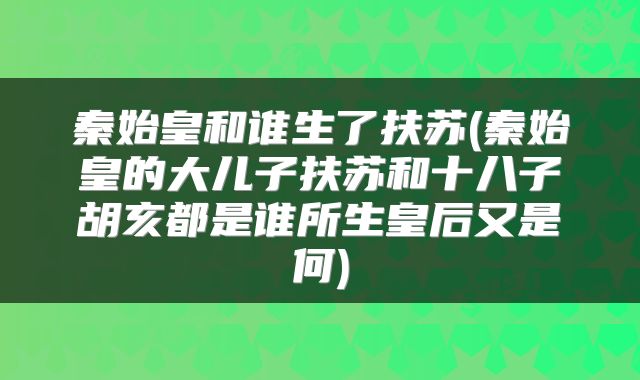 秦始皇和谁生了扶苏(秦始皇的大儿子扶苏和十八子胡亥都是谁所生皇后又是何)
