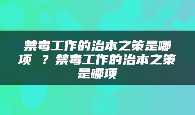 禁毒工作的治本之策是哪项 ？禁毒工作的治本之策是哪项