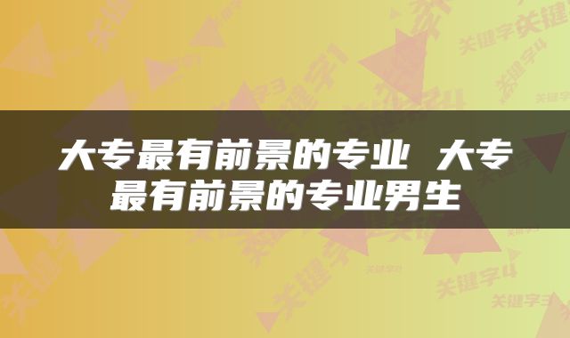 大专最有前景的专业 大专最有前景的专业男生