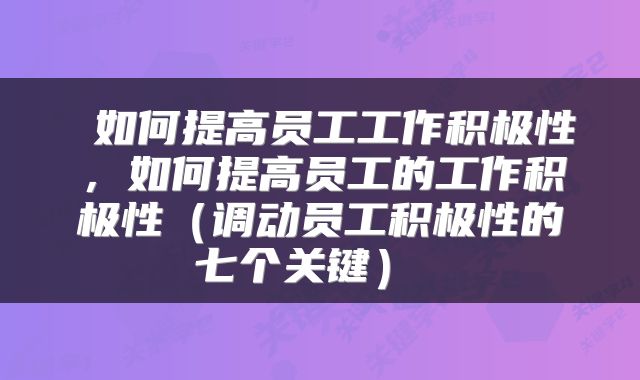  如何提高员工工作积极性，如何提高员工的工作积极性（调动员工积极性的七个关键） 