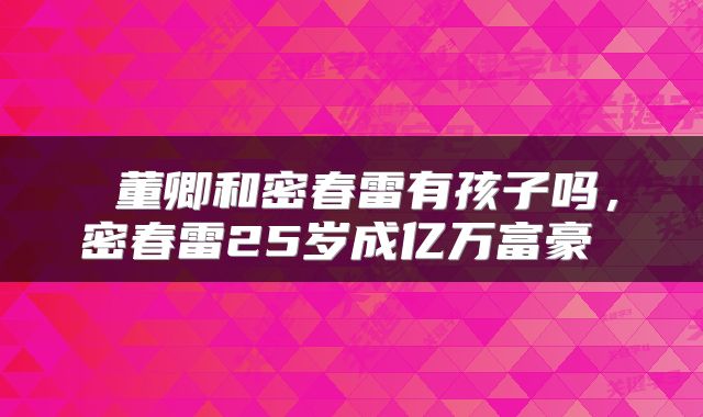  董卿和密春雷有孩子吗，密春雷25岁成亿万富豪 