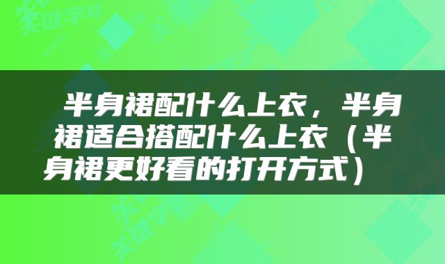  半身裙配什么上衣，半身裙适合搭配什么上衣（半身裙更好看的打开方式） 