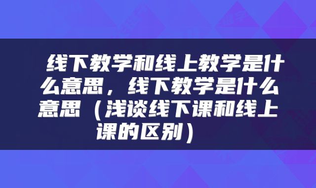  线下教学和线上教学是什么意思，线下教学是什么意思（浅谈线下课和线上课的区别） 