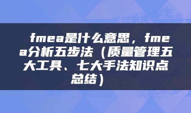  fmea是什么意思，fmea分析五步法（质量管理五大工具、七大手法知识点总结） 