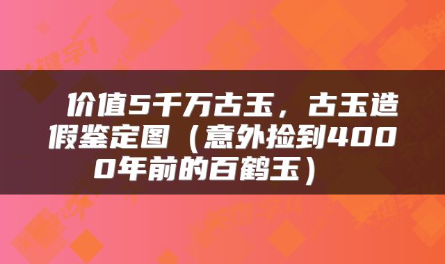  价值5千万古玉，古玉造假鉴定图（意外捡到4000年前的百鹤玉） 