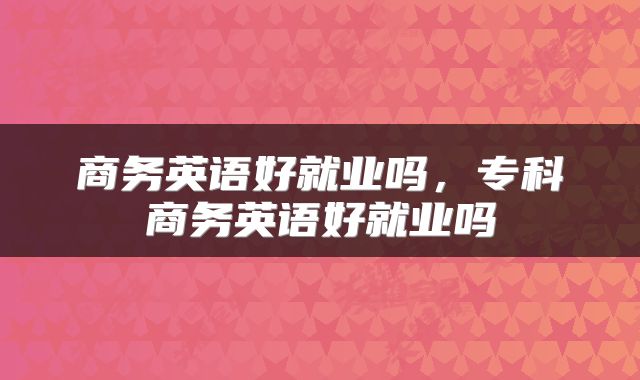 商务英语好就业吗，专科商务英语好就业吗