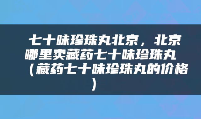  七十味珍珠丸北京，北京哪里卖藏药七十味珍珠丸（藏药七十味珍珠丸的价格） 