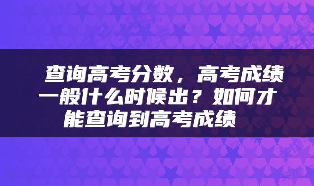  查询高考分数，高考成绩一般什么时候出？如何才能查询到高考成绩 