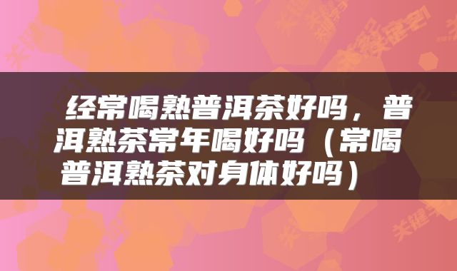  经常喝熟普洱茶好吗，普洱熟茶常年喝好吗（常喝普洱熟茶对身体好吗） 