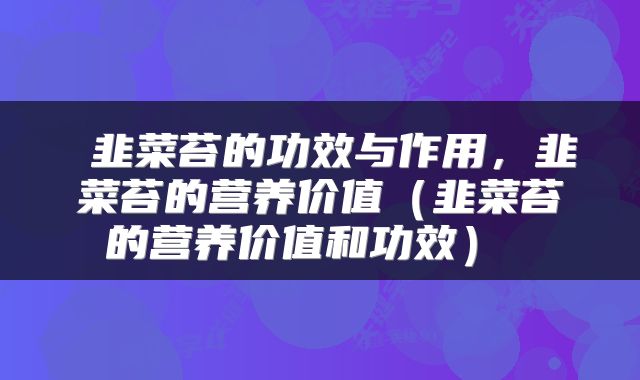  韭菜苔的功效与作用，韭菜苔的营养价值（韭菜苔的营养价值和功效） 
