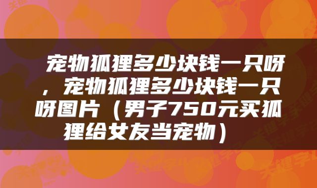  宠物狐狸多少块钱一只呀，宠物狐狸多少块钱一只呀图片（男子750元买狐狸给女友当宠物） 