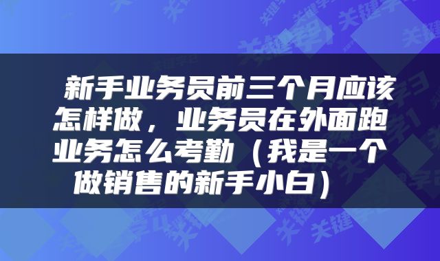  新手业务员前三个月应该怎样做，业务员在外面跑业务怎么考勤（我是一个做销售的新手小白） 