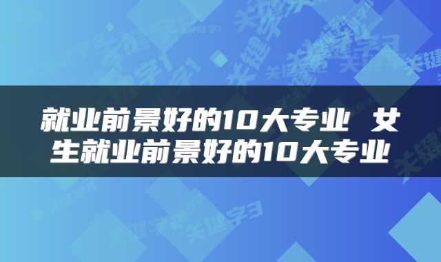 就业前景好的10大专业 女生就业前景好的10大专业