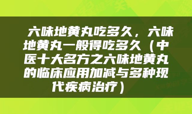  六味地黄丸吃多久，六味地黄丸一般得吃多久（中医十大名方之六味地黄丸的临床应用加减与多种现代疾病治疗） 