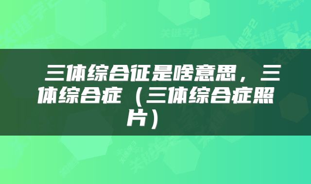  三体综合征是啥意思，三体综合症（三体综合症照片） 