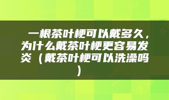  一根茶叶梗可以戴多久，为什么戴茶叶梗更容易发炎（戴茶叶梗可以洗澡吗） 