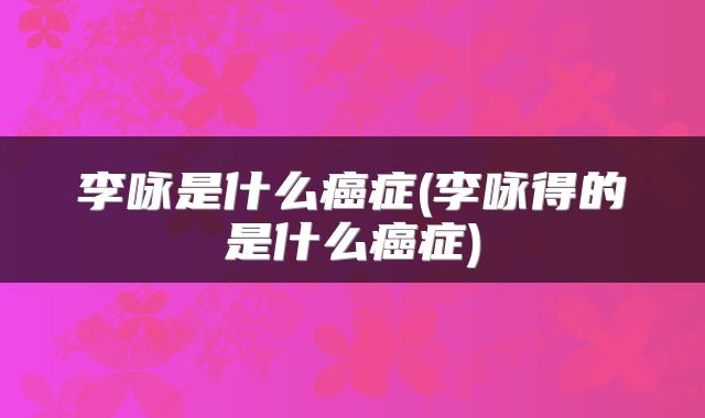 李咏是什么癌症(李咏得的是什么癌症)