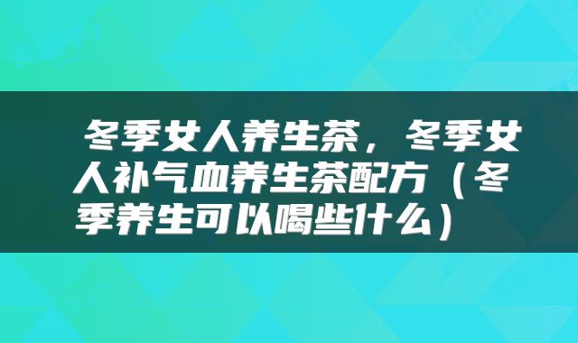  冬季女人养生茶，冬季女人补气血养生茶配方（冬季养生可以喝些什么） 