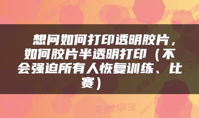 想问如何打印透明胶片,如何胶片半透明打印(不会强迫所有人恢复训练、比赛)