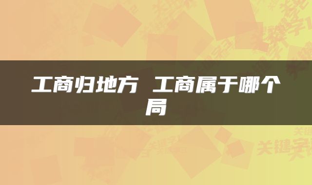 工商归地方 工商属于哪个局