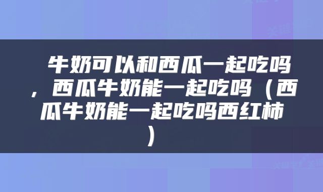  牛奶可以和西瓜一起吃吗，西瓜牛奶能一起吃吗（西瓜牛奶能一起吃吗西红柿） 