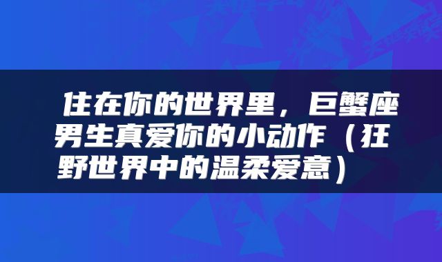  住在你的世界里，巨蟹座男生真爱你的小动作（狂野世界中的温柔爱意） 