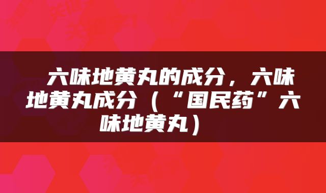  六味地黄丸的成分，六味地黄丸成分（“国民药”六味地黄丸） 