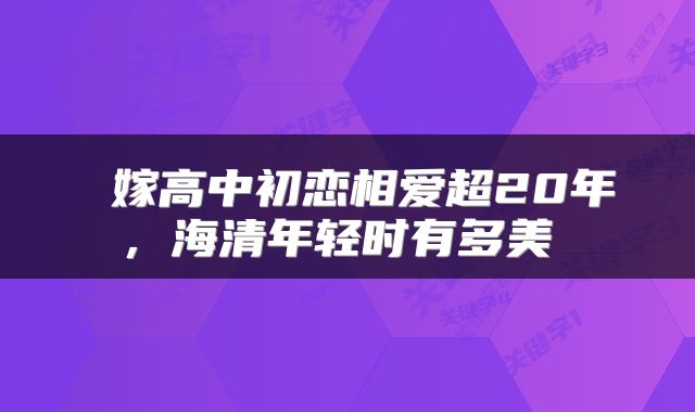  嫁高中初恋相爱超20年，海清年轻时有多美 