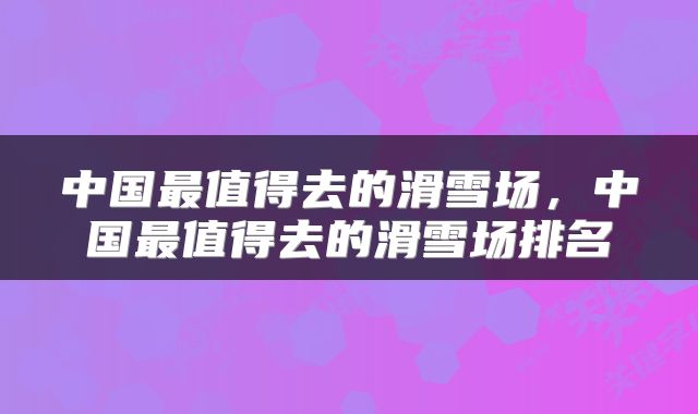 中国最值得去的滑雪场，中国最值得去的滑雪场排名