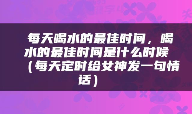 每天喝水的最佳时间,喝水的最佳时间是什么时候(每天定时给女神发一句情话)