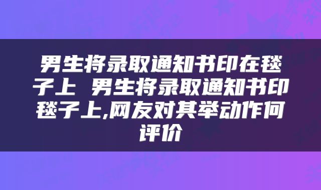 男生将录取通知书印在毯子上 男生将录取通知书印毯子上,网友对其举动作何评价