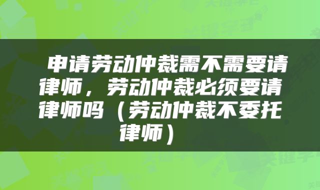  申请劳动仲裁需不需要请律师，劳动仲裁必须要请律师吗（劳动仲裁不委托律师） 