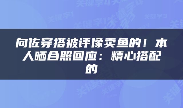 向佐穿搭被评像卖鱼的！本人晒合照回应：精心搭配的