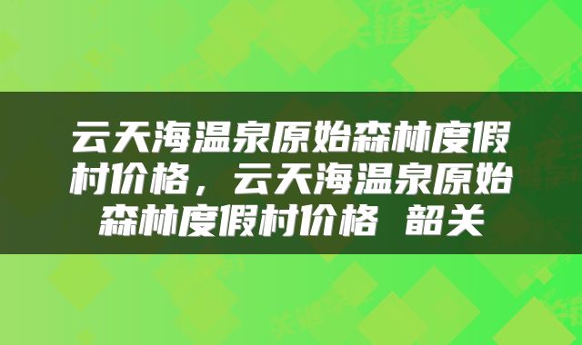 云天海温泉原始森林度假村价格，云天海温泉原始森林度假村价格 韶关