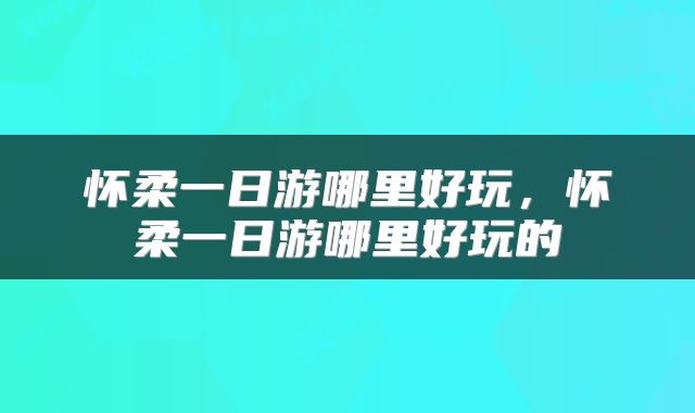 怀柔一日游哪里好玩，怀柔一日游哪里好玩的