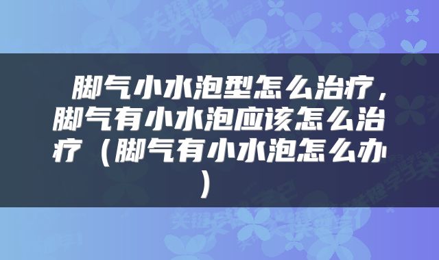  脚气小水泡型怎么治疗，脚气有小水泡应该怎么治疗（脚气有小水泡怎么办） 