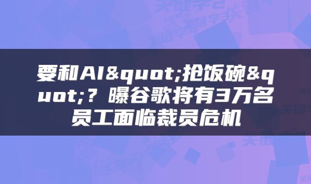 要和AI"抢饭碗"？曝谷歌将有3万名员工面临裁员危机