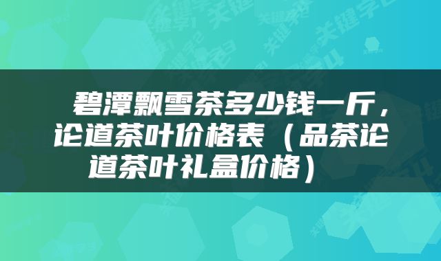  碧潭飘雪茶多少钱一斤，论道茶叶价格表（品茶论道茶叶礼盒价格） 