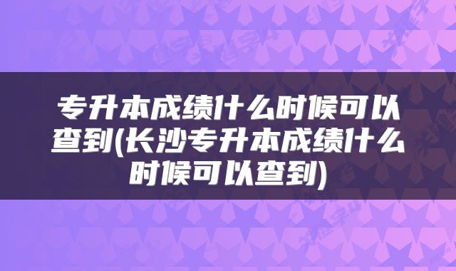 专升本成绩什么时候可以查到(长沙专升本成绩什么时候可以查到)