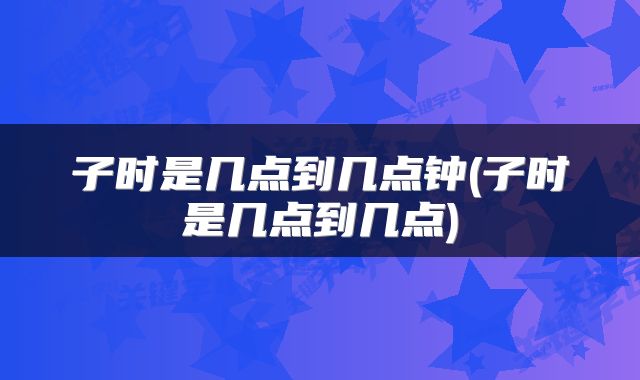 子时是几点到几点钟(子时是几点到几点)