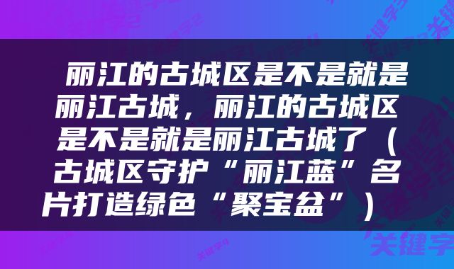  丽江的古城区是不是就是丽江古城，丽江的古城区是不是就是丽江古城了（古城区守护“丽江蓝”名片打造绿色“聚宝盆”） 