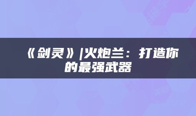 《剑灵》|火炮兰：打造你的最强武器