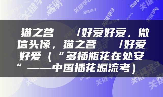  猫之茗   /好爱好爱，微信头像，猫之茗   /好爱好爱（“多插瓶花在处安”——中国插花源流考） 